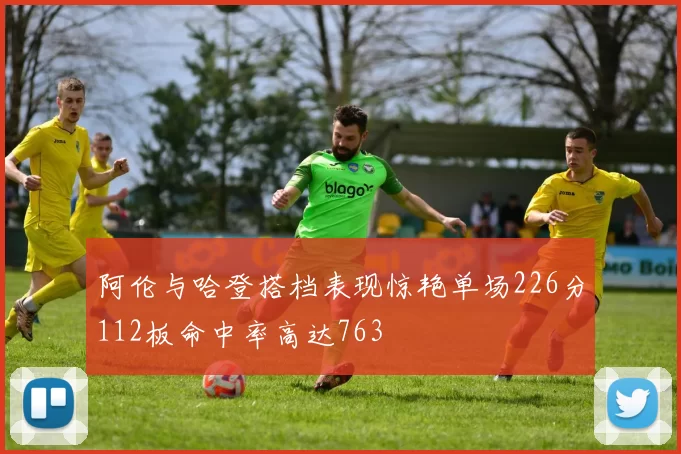 阿伦与哈登搭档表现惊艳单场226分112板命中率高达763