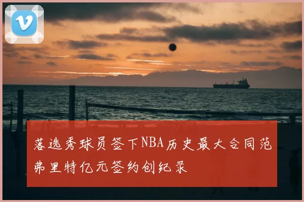 落选秀球员签下NBA历史最大合同范弗里特亿元签约创纪录