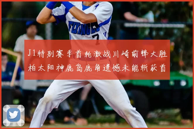J1特别赛季首轮激战川崎前锋大胜柏太阳神鹿岛鹿角遗憾未能斩获首胜
