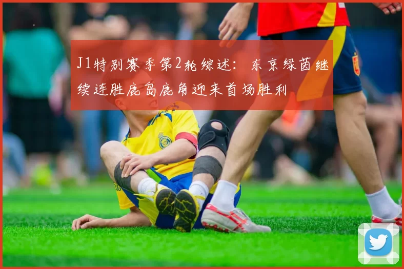 J1特别赛季第2轮综述：东京绿茵继续连胜鹿岛鹿角迎来首场胜利