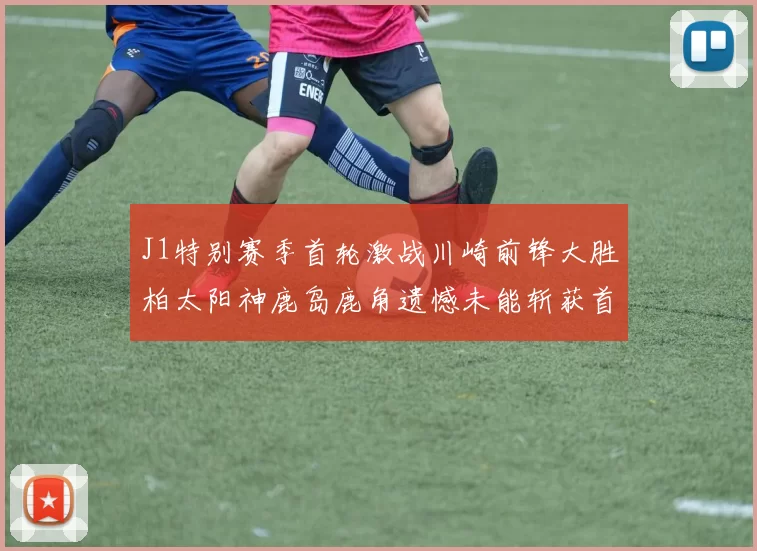 J1特别赛季首轮激战川崎前锋大胜柏太阳神鹿岛鹿角遗憾未能斩获首胜