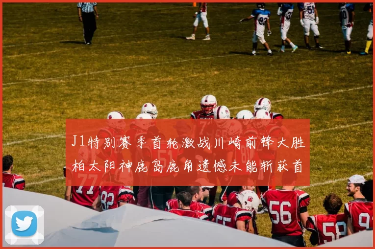 J1特别赛季首轮激战川崎前锋大胜柏太阳神鹿岛鹿角遗憾未能斩获首胜