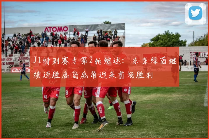 J1特别赛季第2轮综述：东京绿茵继续连胜鹿岛鹿角迎来首场胜利