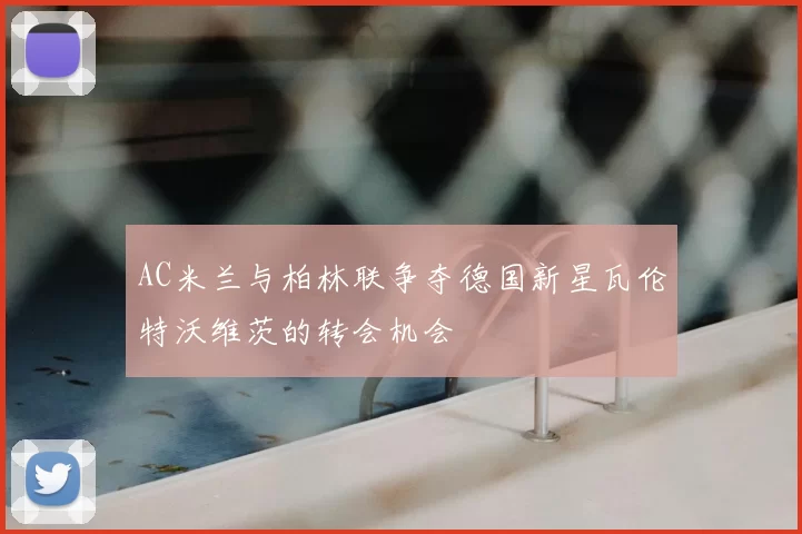 AC米兰与柏林联争夺德国新星瓦伦特沃维茨的转会机会