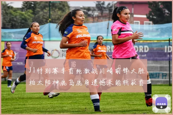 J1特别赛季首轮激战川崎前锋大胜柏太阳神鹿岛鹿角遗憾未能斩获首胜