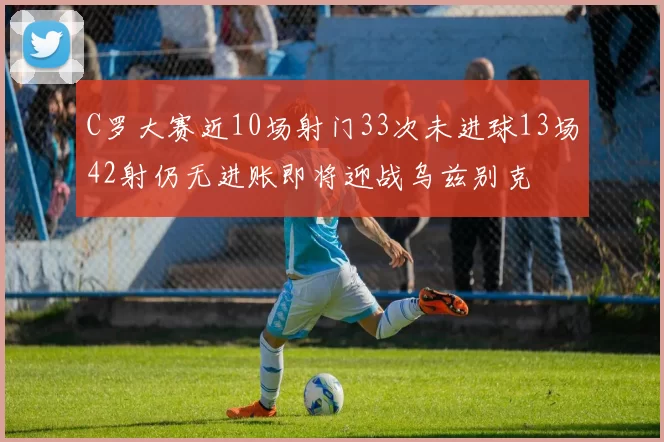 C罗大赛近10场射门33次未进球13场42射仍无进账即将迎战乌兹别克