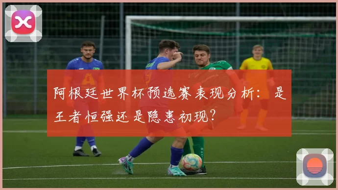 阿根廷世界杯预选赛表现分析:是王者恒强还是隐患初现?
