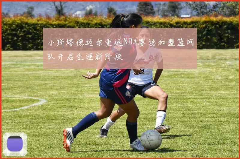 小斯塔德迈尔重返NBA赛场加盟篮网队开启生涯新阶段
