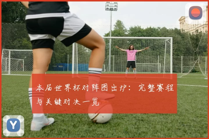 本届世界杯对阵图出炉：完整赛程与关键对决一览