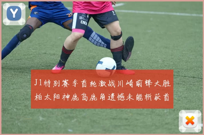 J1特别赛季首轮激战川崎前锋大胜柏太阳神鹿岛鹿角遗憾未能斩获首胜