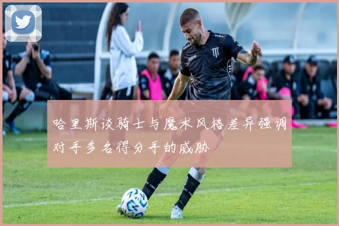 哈里斯谈骑士与魔术风格差异强调对手多名得分手的威胁