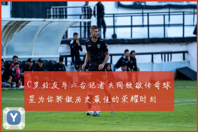 C罗好友与六台记者共同致敬传奇球星为你骄傲历史最佳的荣耀时刻