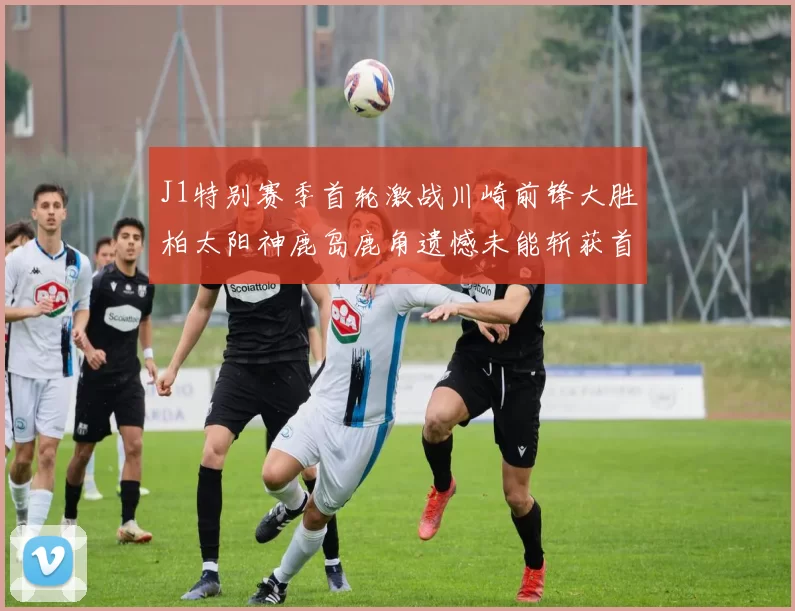 J1特别赛季首轮激战川崎前锋大胜柏太阳神鹿岛鹿角遗憾未能斩获首胜
