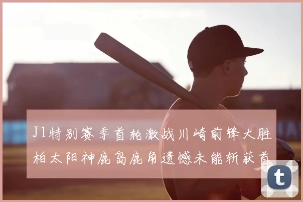 J1特别赛季首轮激战川崎前锋大胜柏太阳神鹿岛鹿角遗憾未能斩获首胜