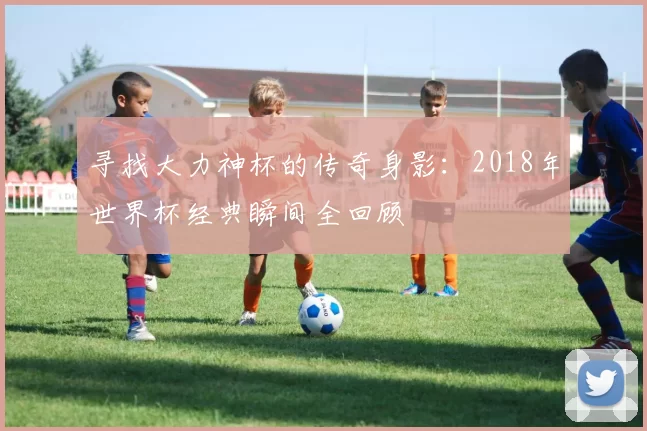 寻找大力神杯的传奇身影：2018年世界杯经典瞬间全回顾