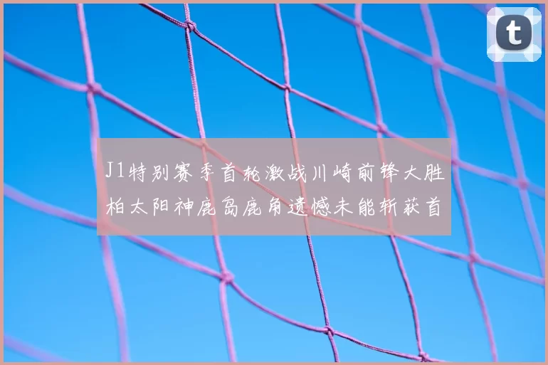 J1特别赛季首轮激战川崎前锋大胜柏太阳神鹿岛鹿角遗憾未能斩获首胜