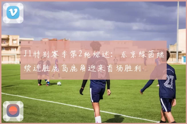 J1特别赛季第2轮综述:东京绿茵继续连胜鹿岛鹿角迎来首场胜利