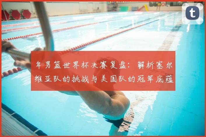 年男篮世界杯决赛复盘：解析塞尔维亚队的挑战与美国队的冠军底蕴