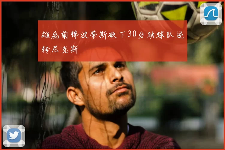 雄鹿前锋波蒂斯砍下30分助球队逆转尼克斯