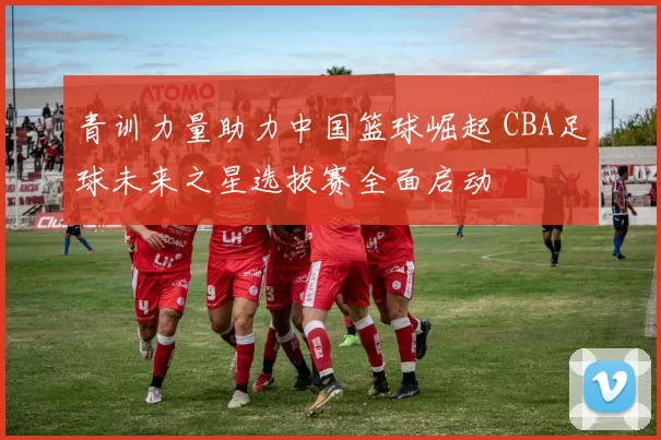 青训力量助力中国篮球崛起 CBA足球未来之星选拔赛全面启动