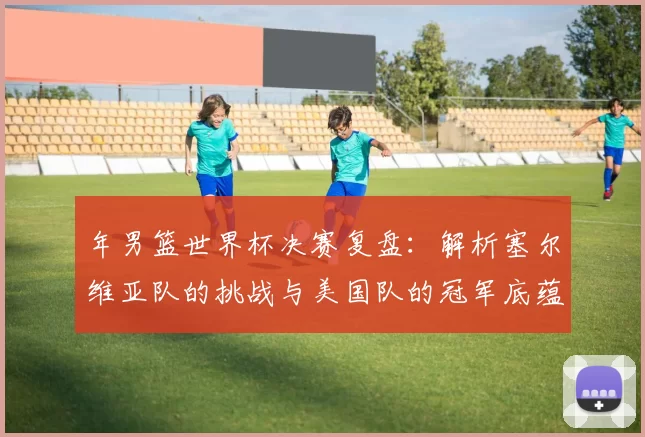 年男篮世界杯决赛复盘:解析塞尔维亚队的挑战与美国队的冠军底蕴