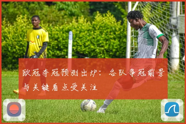 欧冠夺冠预测出炉:各队争冠前景与关键看点受关注