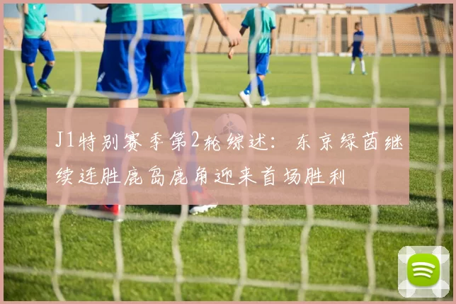 J1特别赛季第2轮综述:东京绿茵继续连胜鹿岛鹿角迎来首场胜利