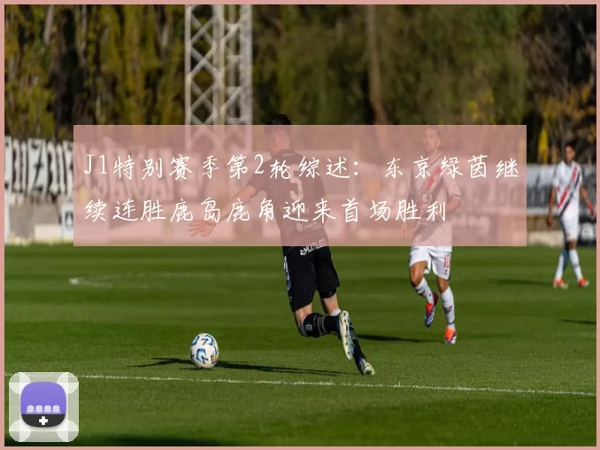 J1特别赛季第2轮综述：东京绿茵继续连胜鹿岛鹿角迎来首场胜利