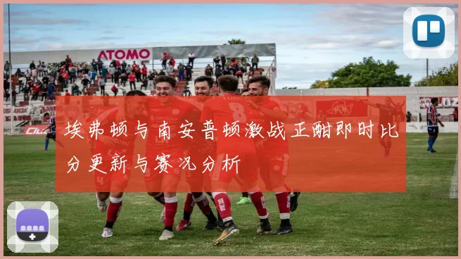 埃弗顿与南安普顿激战正酣即时比分更新与赛况分析