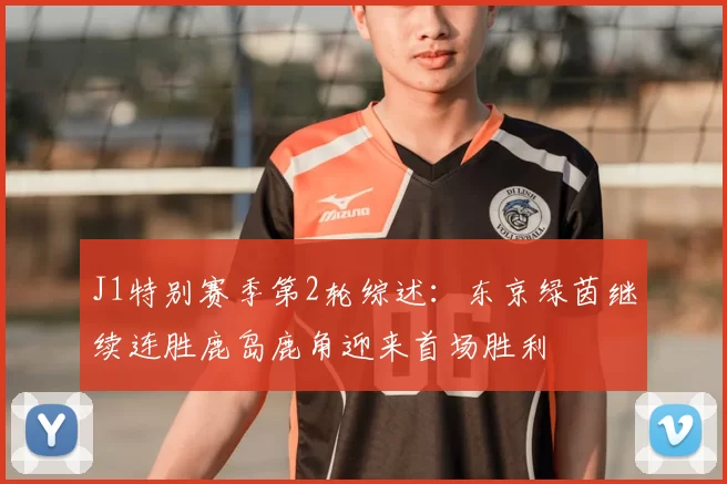 J1特别赛季第2轮综述:东京绿茵继续连胜鹿岛鹿角迎来首场胜利