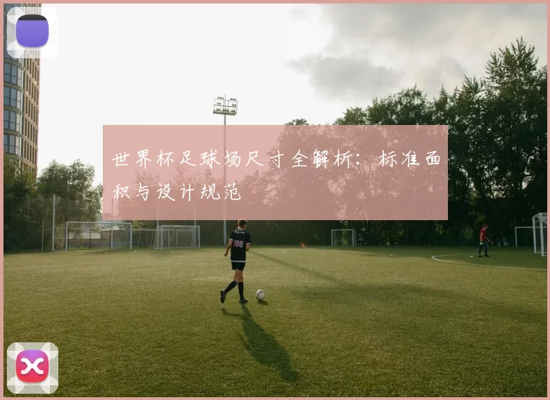 世界杯足球场尺寸全解析:标准面积与设计规范