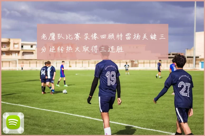 老鹰队比赛录像回顾特雷杨关键三分逆转热火取得三连胜