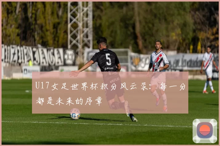 U17女足世界杯积分风云录:每一分都是未来的序章