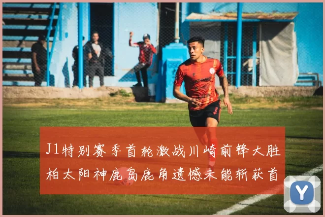 J1特别赛季首轮激战川崎前锋大胜柏太阳神鹿岛鹿角遗憾未能斩获首胜