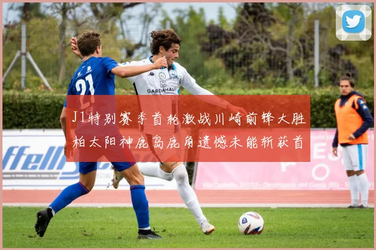 J1特别赛季首轮激战川崎前锋大胜柏太阳神鹿岛鹿角遗憾未能斩获首胜