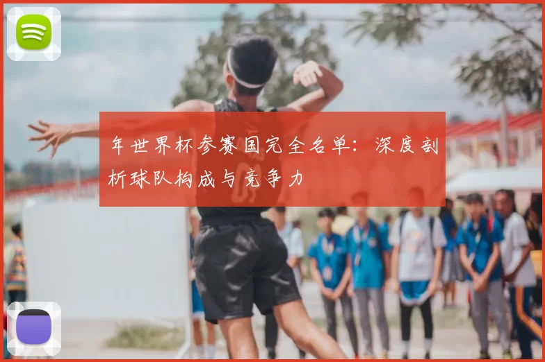 年世界杯参赛国完全名单:深度剖析球队构成与竞争力