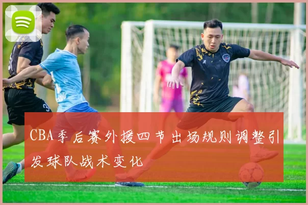 CBA季后赛外援四节出场规则调整引发球队战术变化