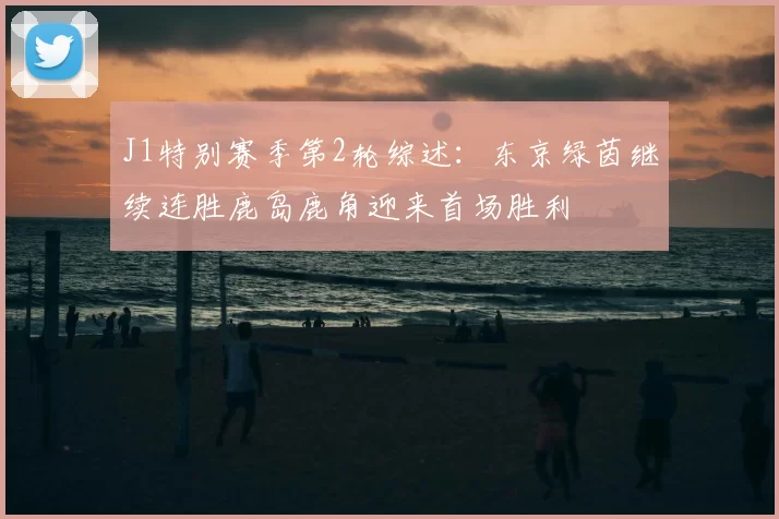 J1特别赛季第2轮综述:东京绿茵继续连胜鹿岛鹿角迎来首场胜利