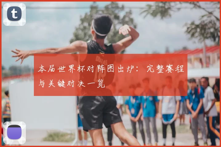 本届世界杯对阵图出炉:完整赛程与关键对决一览