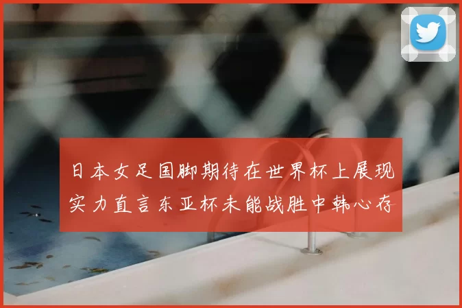 日本女足国脚期待在世界杯上展现实力直言东亚杯未能战胜中韩心存不甘