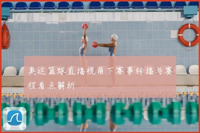 奥运篮球直播视角下赛事转播与赛程看点解析