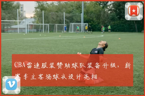 CBA雷速服装赞助球队装备升级,新赛季主客场球衣设计亮相