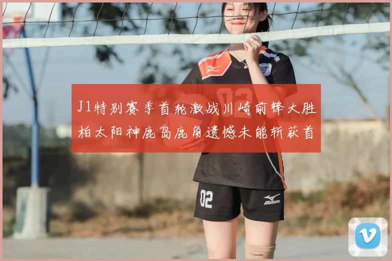 J1特别赛季首轮激战川崎前锋大胜柏太阳神鹿岛鹿角遗憾未能斩获首胜