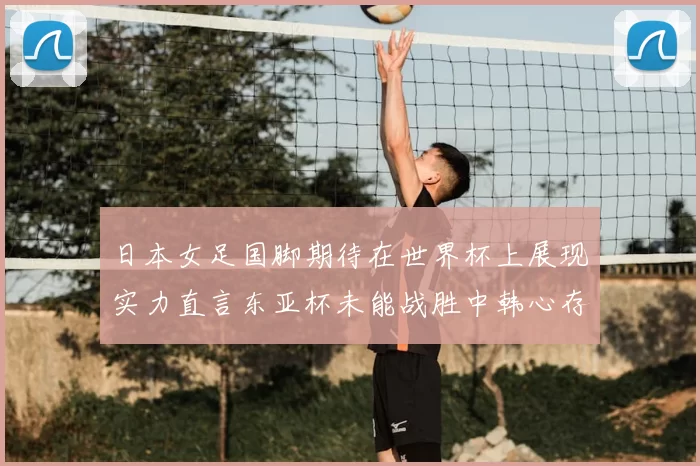 日本女足国脚期待在世界杯上展现实力直言东亚杯未能战胜中韩心存不甘