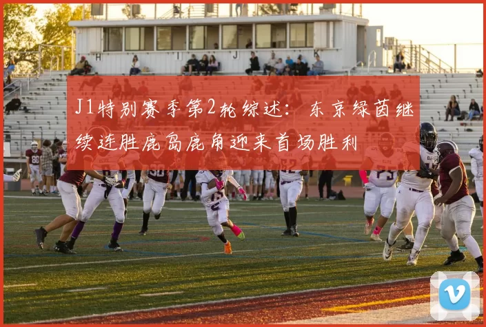 J1特别赛季第2轮综述:东京绿茵继续连胜鹿岛鹿角迎来首场胜利