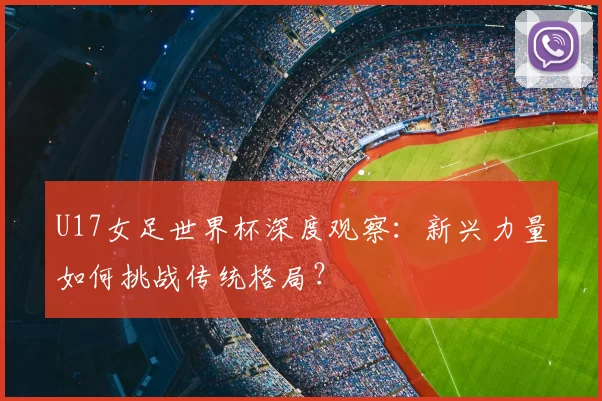 U17女足世界杯深度观察:新兴力量如何挑战传统格局?