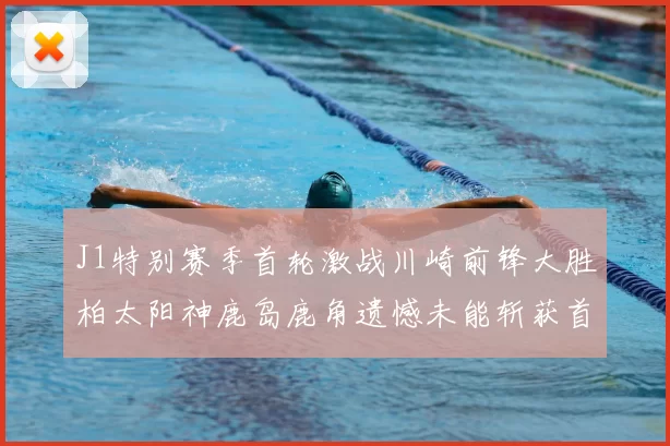J1特别赛季首轮激战川崎前锋大胜柏太阳神鹿岛鹿角遗憾未能斩获首胜