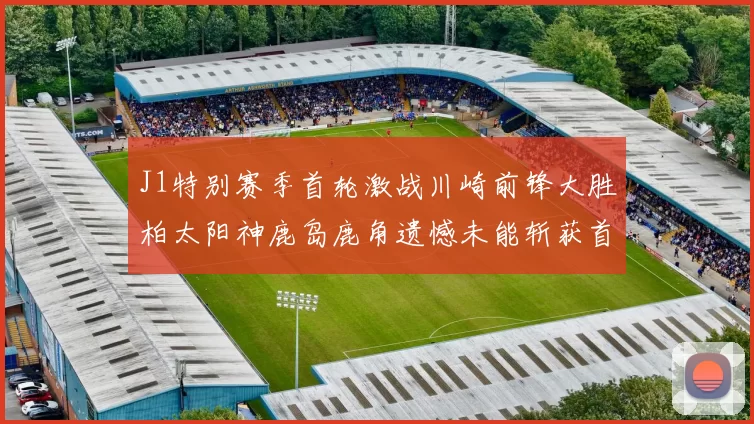 J1特别赛季首轮激战川崎前锋大胜柏太阳神鹿岛鹿角遗憾未能斩获首胜