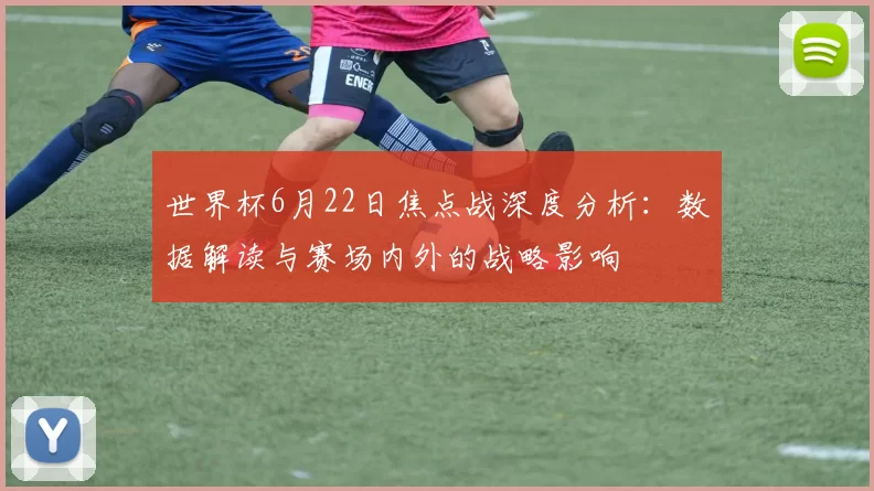 世界杯6月22日焦点战深度分析：数据解读与赛场内外的战略影响