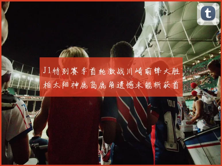J1特别赛季首轮激战川崎前锋大胜柏太阳神鹿岛鹿角遗憾未能斩获首胜